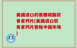 美国进口的氨糖硫酸软骨素钙片(美国进口软骨素钙片登陆中国市场)