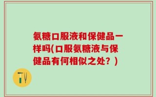 氨糖口服液和保健品一样吗(口服氨糖液与保健品有何相似之处？)