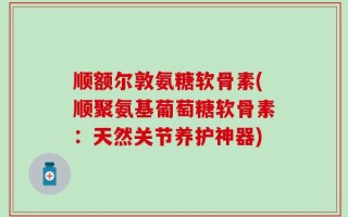 顺额尔敦氨糖软骨素(顺聚氨基葡萄糖软骨素：天然关节养护神器)