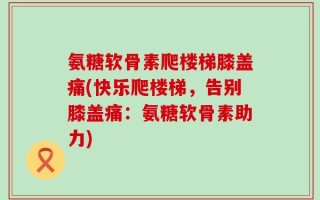 氨糖软骨素爬楼梯膝盖痛(快乐爬楼梯，告别膝盖痛：氨糖软骨素助力)