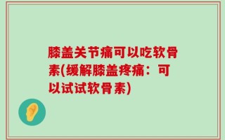 膝盖关节痛可以吃软骨素(缓解膝盖疼痛：可以试试软骨素)