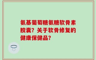 氨基葡萄糖氨糖软骨素胶囊？关于软骨修复的健康保健品？