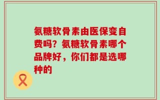 氨糖软骨素由医保变自费吗？氨糖软骨素哪个品牌好，你们都是选哪种的