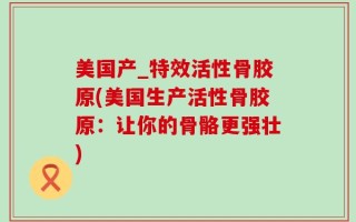 美国产_特效活性骨胶原(美国生产活性骨胶原：让你的骨骼更强壮)