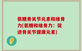 氨糖骨关节元素和维骨力(氨糖和维骨力：促进骨关节健康元素)