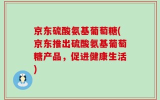 京东硫酸氨基葡萄糖(京东推出硫酸氨基葡萄糖产品，促进健康生活)