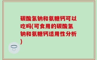 碳酸氢钠和氨糖钙可以吃吗(可食用的碳酸氢钠和氨糖钙适用性分析)