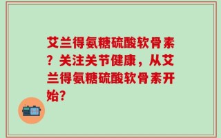 艾兰得氨糖硫酸软骨素？关注关节健康，从艾兰得氨糖硫酸软骨素开始？