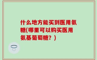 什么地方能买到医用氨糖(哪里可以购买医用氨基葡萄糖？)