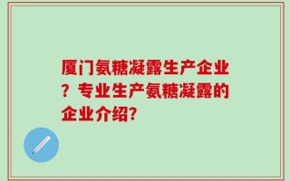 厦门氨糖凝露生产企业？专业生产氨糖凝露的企业介绍？