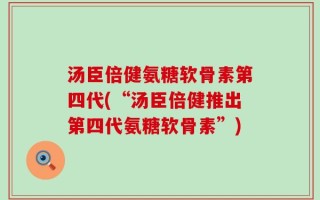 汤臣倍健氨糖软骨素第四代(“汤臣倍健推出第四代氨糖软骨素”)
