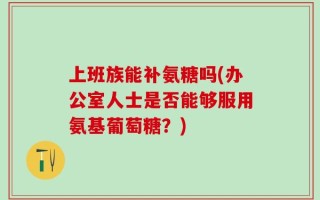 上班族能补氨糖吗(办公室人士是否能够服用氨基葡萄糖？)