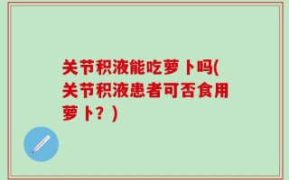 关节积液能吃萝卜吗(关节积液患者可否食用萝卜？)
