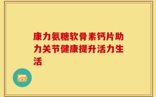 康力氨糖软骨素钙片助力关节健康提升活力生活