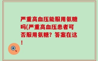 严重高血压能服用氨糖吗(严重高血压患者可否服用氨糖？答案在这！