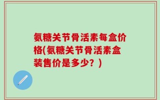 氨糖关节骨活素每盒价格(氨糖关节骨活素盒装售价是多少？)