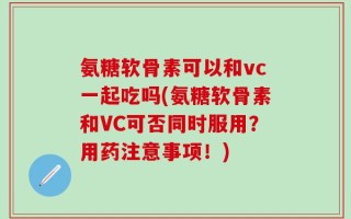 氨糖软骨素可以和vc一起吃吗(氨糖软骨素和VC可否同时服用？用药注意事项！)
