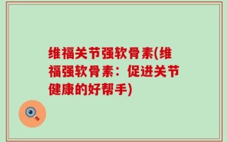 维福关节强软骨素(维福强软骨素：促进关节健康的好帮手)