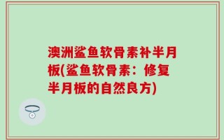 澳洲鲨鱼软骨素补半月板(鲨鱼软骨素：修复半月板的自然良方)
