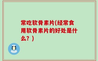 常吃软骨素片(经常食用软骨素片的好处是什么？)
