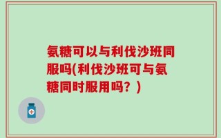 氨糖可以与利伐沙班同服吗(利伐沙班可与氨糖同时服用吗？)