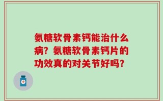 氨糖软骨素钙能治什么病？氨糖软骨素钙片的功效真的对关节好吗？