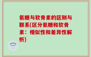氨糖与软骨素的区别与联系(区分氨糖和软骨素：相似性和差异性解析)