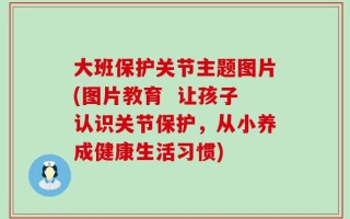 大班保护关节主题图片(图片教育  让孩子认识关节保护，从小养成健康生活习惯)