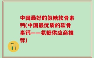 中国最好的氨糖软骨素钙(中国最优质的软骨素钙——氨糖供应商推荐)