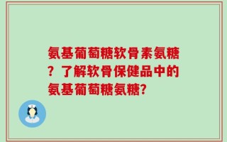 氨基葡萄糖软骨素氨糖？了解软骨保健品中的氨基葡萄糖氨糖？