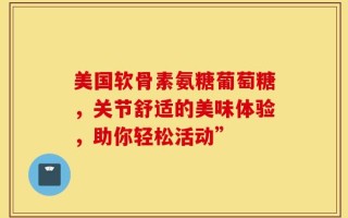 美国软骨素氨糖葡萄糖，关节舒适的美味体验，助你轻松活动”