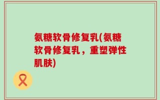 氨糖软骨修复乳(氨糖软骨修复乳，重塑弹性肌肤)