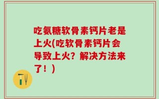 吃氨糖软骨素钙片老是上火(吃软骨素钙片会导致上火？解决方法来了！)