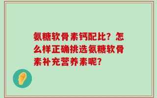 氨糖软骨素钙配比？怎么样正确挑选氨糖软骨素补充营养素呢？