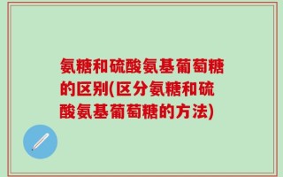 氨糖和硫酸氨基葡萄糖的区别(区分氨糖和硫酸氨基葡萄糖的方法)