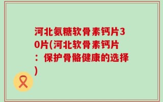 河北氨糖软骨素钙片30片(河北软骨素钙片：保护骨骼健康的选择)