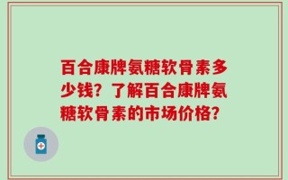 百合康牌氨糖软骨素多少钱？了解百合康牌氨糖软骨素的市场价格？