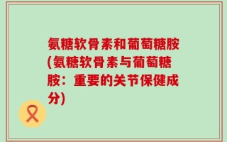 氨糖软骨素和葡萄糖胺(氨糖软骨素与葡萄糖胺：重要的关节保健成分)