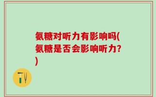 氨糖对听力有影响吗(氨糖是否会影响听力？)