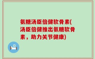 氨糖汤臣倍健软骨素(汤臣倍健推出氨糖软骨素，助力关节健康)