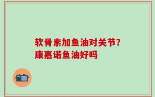 软骨素加鱼油对关节？康嘉诺鱼油好吗
