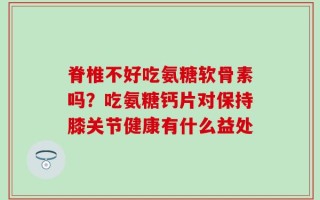 脊椎不好吃氨糖软骨素吗？吃氨糖钙片对保持膝关节健康有什么益处