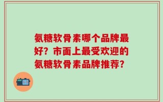 氨糖软骨素哪个品牌最好？市面上最受欢迎的氨糖软骨素品牌推荐？