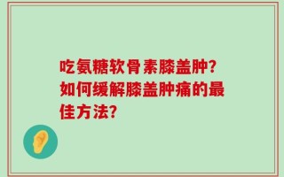 吃氨糖软骨素膝盖肿？如何缓解膝盖肿痛的最佳方法？