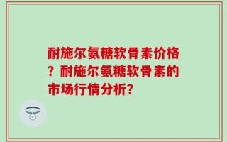 耐施尔氨糖软骨素价格？耐施尔氨糖软骨素的市场行情分析？