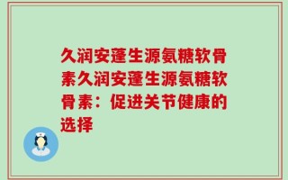 久润安蓬生源氨糖软骨素久润安蓬生源氨糖软骨素：促进关节健康的选择