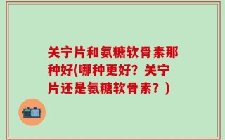 关宁片和氨糖软骨素那种好(哪种更好？关宁片还是氨糖软骨素？)