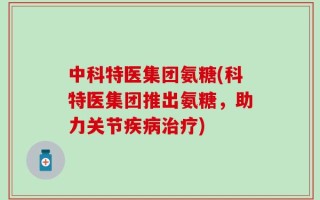 中科特医集团氨糖(科特医集团推出氨糖，助力关节疾病治疗)
