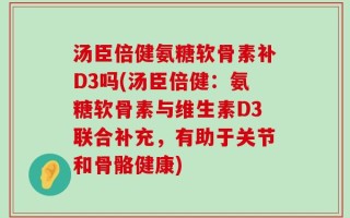 汤臣倍健氨糖软骨素补D3吗(汤臣倍健：氨糖软骨素与维生素D3联合补充，有助于关节和骨骼健康)