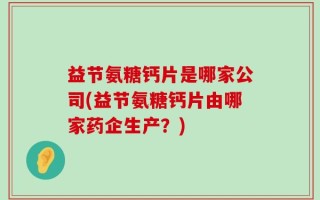 益节氨糖钙片是哪家公司(益节氨糖钙片由哪家药企生产？)